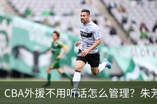CBA外援不用听话怎么管理？朱芳雨：翻译会给他看我以前是什么状态